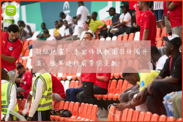 羽坛地震！李宗伟执教国羽传闻升温，张军连任前景现变数