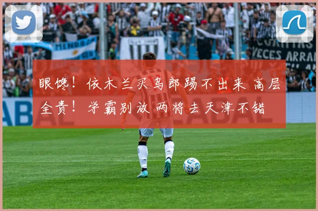 眼馋！依木兰买乌郎踢不出来 高层全责！学霸别放 两将去天津不错