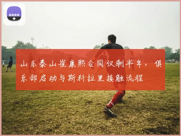 山东泰山崔康熙合同仅剩半年，俱乐部启动与斯科拉里接触流程