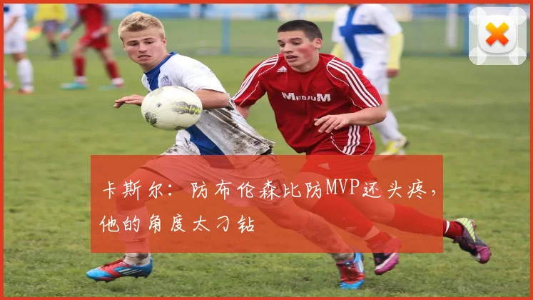 卡斯尔：防布伦森比防MVP还头疼，他的角度太刁钻